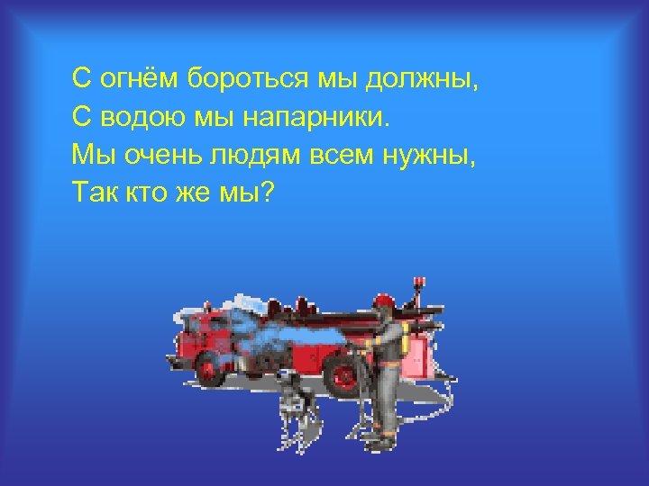 С огнём бороться мы должны, С водою мы напарники. Мы очень людям всем нужны,