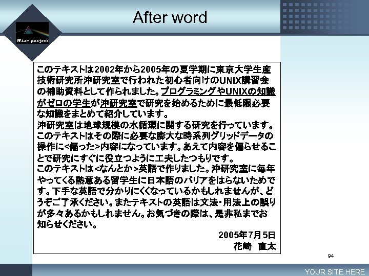 After word LOGO PRism project このテキストは 2002年から2005年の夏学期に東京大学生産 技術研究所沖研究室で行われた初心者向けのUNIX講習会 の補助資料として作られました。プログラミングやUNIXの知識 がゼロの学生が沖研究室で研究を始めるために最低限必要 な知識をまとめて紹介しています。 沖研究室は地球規模の水循環に関する研究を行っています。 このテキストはその際に必要な膨大な時系列グリッドデータの 操作に<偏った>内容になっています。あえて内容を偏らせるこ