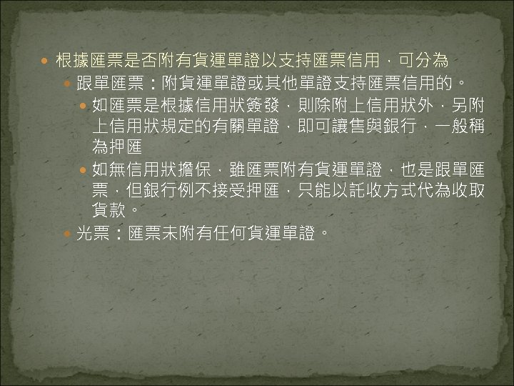  根據匯票是否附有貨運單證以支持匯票信用，可分為 跟單匯票：附貨運單證或其他單證支持匯票信用的。 如匯票是根據信用狀簽發，則除附上信用狀外，另附 上信用狀規定的有關單證，即可讓售與銀行，一般稱 為押匯 如無信用狀擔保，雖匯票附有貨運單證，也是跟單匯 票，但銀行例不接受押匯，只能以託收方式代為收取 貨款。 光票：匯票未附有任何貨運單證。 