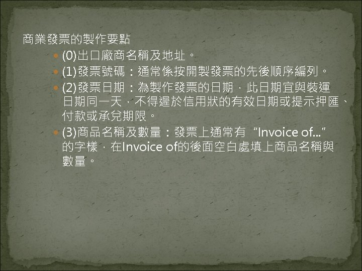 商業發票的製作要點 (0)出口廠商名稱及地址。 (1)發票號碼：通常係按開製發票的先後順序編列。 (2)發票日期：為製作發票的日期，此日期宜與裝運 日期同一天，不得遲於信用狀的有效日期或提示押匯、 付款或承兌期限。 (3)商品名稱及數量：發票上通常有“Invoice of. . . ” 的字樣，在Invoice of的後面空白處填上商品名稱與 數量。