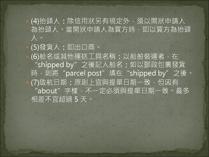  (4)抬頭人：除信用狀另有規定外，須以開狀申請人 為抬頭人。當開狀申請人為買方時，即以買方為抬頭 人。 (5)發貨人：即出口商。 (6)船名或其他運送 具名稱：以船舶裝運者，在 “shipped by”之後記入船名；如以郵政包裏發貨 時，則將“parcel post”填在“shipped by”之後。 (7)啟航日期：原則上宜與提單日期一致，但因有 “about”字樣，不一定必須與提單日期一致。最多