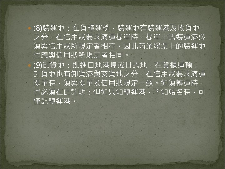  (8)裝運地：在貨櫃運輸，裝運地有裝運港及收貨地 之分，在信用狀要求海運提單時，提單上的裝運港必 須與信用狀所規定者相符。因此商業發票上的裝運地 也應與信用狀所規定者相同。 (9)卸貨地：即進口地港埠或目的地，在貨櫃運輸， 卸貨地也有卸貨港與交貨地之分，在信用狀要求海運 提單時，須與提單及信用狀規定一致。如須轉運時， 也必須在此註明；但如只知轉運港，不知船名時，可 僅記轉運港。 