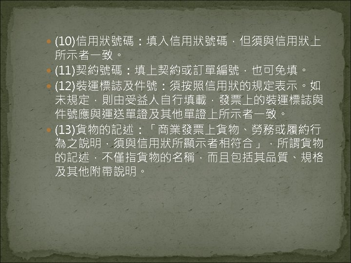  (10)信用狀號碼：填入信用狀號碼，但須與信用狀上 所示者一致。 (11)契約號碼：填上契約或訂單編號，也可免填。 (12)裝運標誌及件號：須按照信用狀的規定表示。如 未規定，則由受益人自行填載，發票上的裝運標誌與 件號應與運送單證及其他單證上所示者一致。 (13)貨物的記述：「商業發票上貨物、勞務或履約行 為之說明，須與信用狀所顯示者相符合」，所謂貨物 的記述，不僅指貨物的名稱，而且包括其品質、規格 及其他附帶說明。 