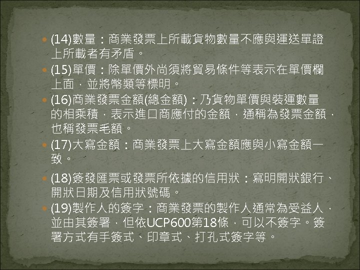  (14)數量：商業發票上所載貨物數量不應與運送單證 上所載者有矛盾。 (15)單價：除單價外尚須將貿易條件等表示在單價欄 上面，並將幣類等標明。 (16)商業發票金額(總金額)：乃貨物單價與裝運數量 的相乘積，表示進口商應付的金額，通稱為發票金額， 也稱發票毛額。 (17)大寫金額：商業發票上大寫金額應與小寫金額一 致。 (18)簽發匯票或發票所依據的信用狀：寫明開狀銀行、 開狀日期及信用狀號碼。 (19)製作人的簽字：商業發票的製作人通常為受益人， 並由其簽署，但依UCP