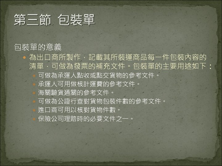 第三節 包裝單的意義 為出口商所製作，記載其所裝運商品每一件包裝內容的 清單，可做為發票的補充文件。包裝單的主要用途如下： 可做為承運人點收或點交貨物的參考文件。 承運人可用做核計運費的參考文件。 海關驗貨通關的參考文件。 可做為公證行查對貨物包裝件數的參考文件。 進口商可用以核對貨物件數。 保險公司理賠時的必要文件之一。 