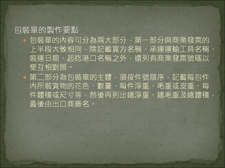 包裝單的製作要點 包裝單的內容可分為兩大部分，第一部分與商業發票的 上半段大致相同，除記載買方名稱、承運運輸 具名稱、 裝運日期、起迄港口名稱之外，還列有商業發票號碼以 便互相對照。 第二部分為包裝單的主體，須按件號順序，記載每包件 內所裝貨物的花色、數量、每件淨重、毛重或皮重、每 件體積或尺寸等，然後再列出總淨重、總毛重及總體積， 最後由出口商簽名。 