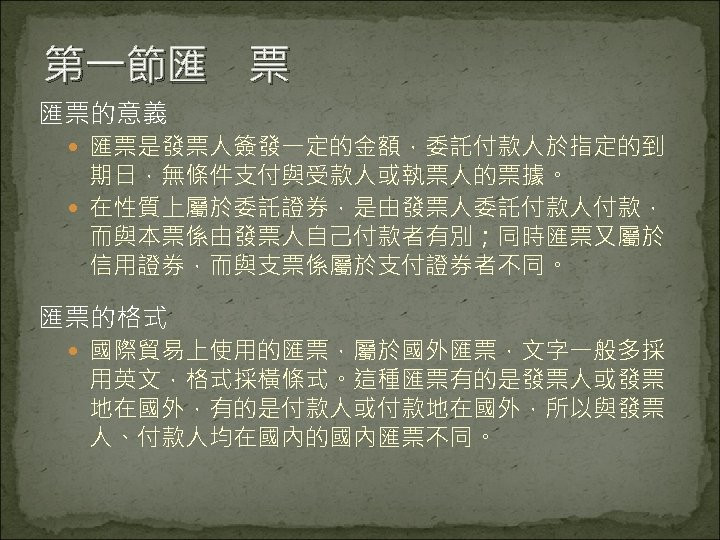 第一節匯　票 匯票的意義 匯票是發票人簽發一定的金額，委託付款人於指定的到 期日，無條件支付與受款人或執票人的票據。 在性質上屬於委託證券，是由發票人委託付款人付款， 而與本票係由發票人自己付款者有別；同時匯票又屬於 信用證券，而與支票係屬於支付證券者不同。 匯票的格式 國際貿易上使用的匯票，屬於國外匯票，文字一般多採 用英文，格式採橫條式。這種匯票有的是發票人或發票 地在國外，有的是付款人或付款地在國外，所以與發票 人、付款人均在國內的國內匯票不同。 