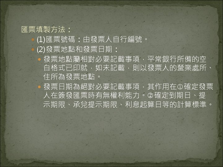 匯票填製方法： (1)匯票號碼：由發票人自行編號。 (2)發票地點和發票日期： 發票地點屬相對必要記載事項，平常銀行所備的空 白格式已印就，如未記載，則以發票人的營業處所、 住所為發票地點。 發票日期為絕對必要記載事項，其作用在 確定發票 人在簽發匯票時有無權利能力。 確定到期日、提 示期限、承兌提示期限、利息起算日等的計算標準。 