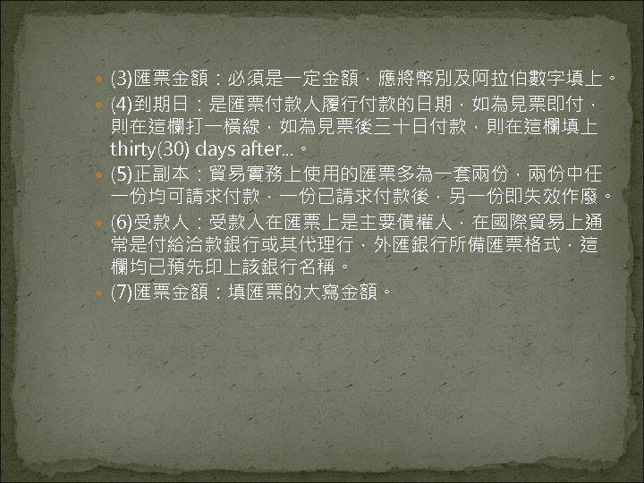  (3)匯票金額：必須是一定金額，應將幣別及阿拉伯數字填上。 (4)到期日：是匯票付款人履行付款的日期，如為見票即付， 則在這欄打一橫線，如為見票後三十日付款，則在這欄填上 thirty(30) days after. . . 。 (5)正副本：貿易實務上使用的匯票多為一套兩份，兩份中任 一份均可請求付款，一份已請求付款後，另一份即失效作廢。 (6)受款人：受款人在匯票上是主要債權人，在國際貿易上通 常是付給洽款銀行或其代理行，外匯銀行所備匯票格式，這