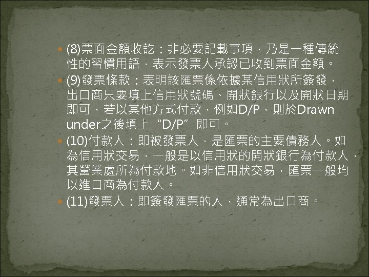  (8)票面金額收訖：非必要記載事項，乃是一種傳統 性的習慣用語，表示發票人承認已收到票面金額。 (9)發票條款：表明該匯票係依據某信用狀所簽發， 出口商只要填上信用狀號碼、開狀銀行以及開狀日期 即可，若以其他方式付款，例如D/P，則於Drawn under之後填上“D/P”即可。 (10)付款人：即被發票人，是匯票的主要債務人。如 為信用狀交易，一般是以信用狀的開狀銀行為付款人， 其營業處所為付款地。如非信用狀交易，匯票一般均 以進口商為付款人。 (11)發票人：即簽發匯票的人，通常為出口商。 