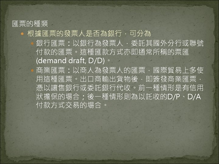 匯票的種類 根據匯票的發票人是否為銀行，可分為 銀行匯票：以銀行為發票人，委託其國外分行或聯號 付款的匯票。這種匯款方式亦即通常所稱的票匯 (demand draft, D/D)。 商業匯票：以商人為發票人的匯票，國際貿易上多使 用這種匯票。出口商輸出貨物後，即簽發商業匯票， 憑以讓售銀行或委託銀行代收。前一種情形是有信用 狀擔保的場合；後一種情形則為以託收的D/P、D/A 付款方式交易的場合。 