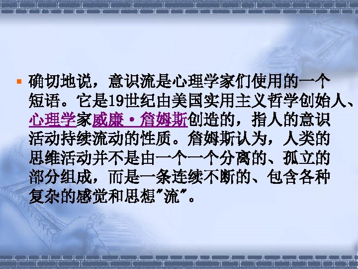 § 确切地说，意识流是心理学家们使用的一个 短语。它是 19世纪由美国实用主义哲学创始人、 心理学家威廉·詹姆斯创造的，指人的意识 活动持续流动的性质。詹姆斯认为，人类的 思维活动并不是由一个一个分离的、孤立的 部分组成，而是一条连续不断的、包含各种 复杂的感觉和思想