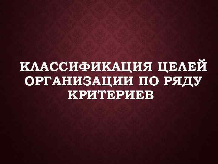 КЛАССИФИКАЦИЯ ЦЕЛЕЙ ОРГАНИЗАЦИИ ПО РЯДУ КРИТЕРИЕВ 