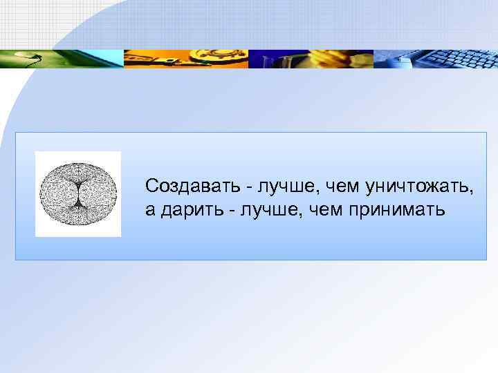 Создавать - лучше, чем уничтожать, а дарить - лучше, чем принимать 