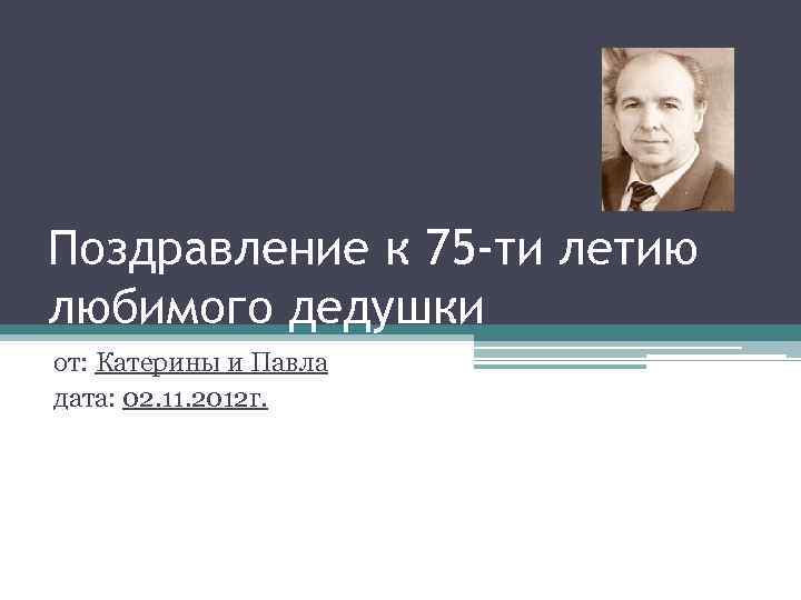 Поздравление к 75 -ти летию любимого дедушки от: Катерины и Павла дата: 02. 11.