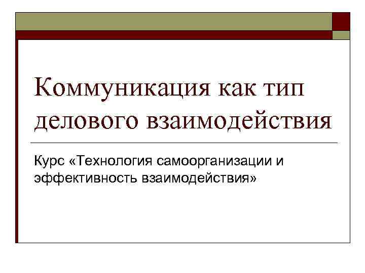 Коммуникация как тип делового взаимодействия Курс «Технология самоорганизации и эффективность взаимодействия» 