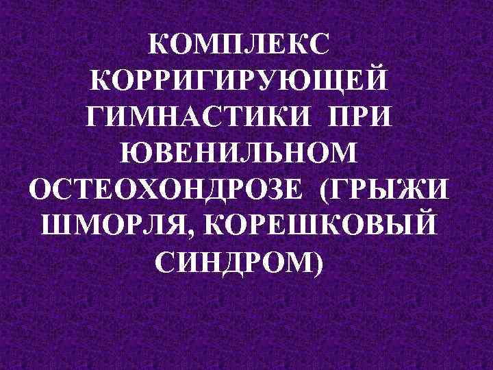 КОМПЛЕКС КОРРИГИРУЮЩЕЙ ГИМНАСТИКИ ПРИ ЮВЕНИЛЬНОМ ОСТЕОХОНДРОЗЕ (ГРЫЖИ ШМОРЛЯ, КОРЕШКОВЫЙ СИНДРОМ) 