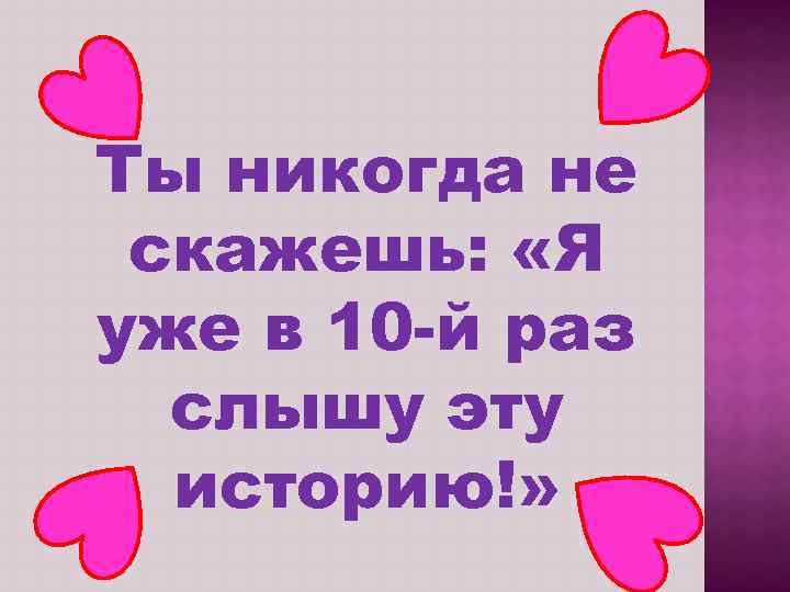 Ты никогда не скажешь: «Я уже в 10 -й раз слышу эту историю!» 