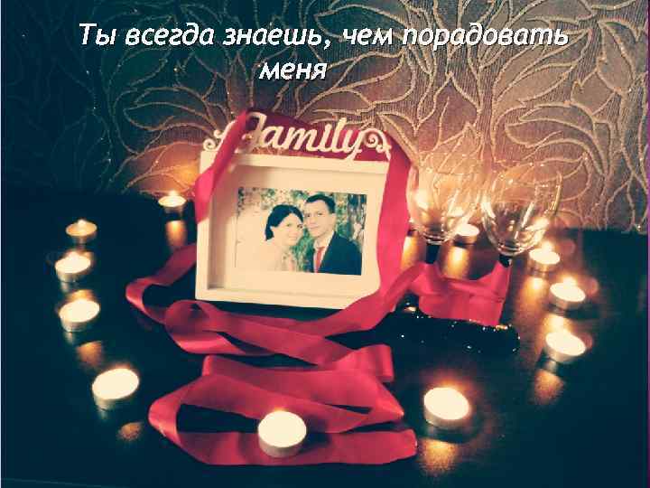 Ты всегда знаешь, чем порадовать меня 