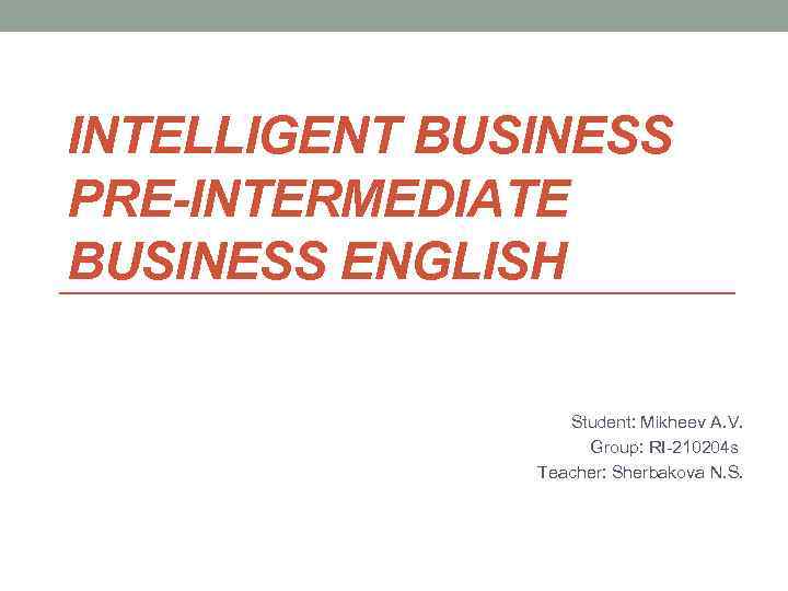 INTELLIGENT BUSINESS PRE-INTERMEDIATE BUSINESS ENGLISH Student: Mikheev A. V. Group: RI-210204 s Teacher: Sherbakova