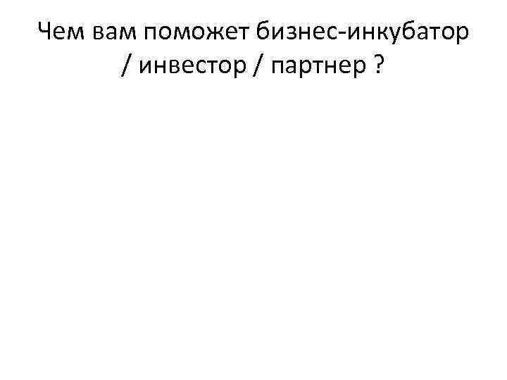 Чем вам поможет бизнес-инкубатор / инвестор / партнер ? 