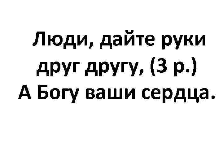 Люди, дайте руки другу, (3 р. ) А Богу ваши сердца. 