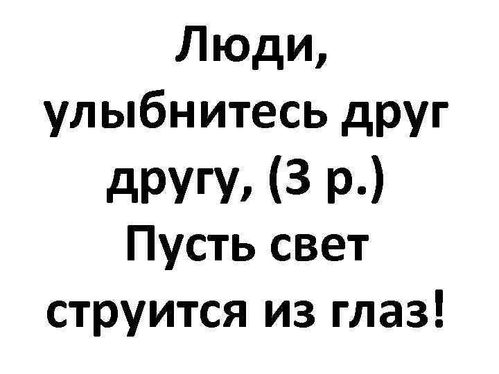 Люди, улыбнитесь другу, (3 р. ) Пусть свет струится из глаз! 