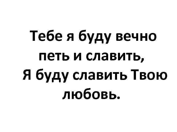 Тебе я буду вечно петь и славить, Я буду славить Твою любовь. 