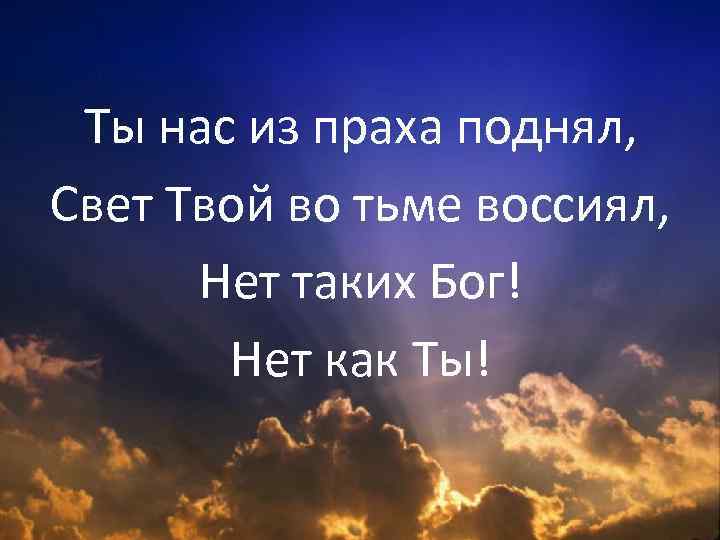 Ты нас из праха поднял, Свет Твой во тьме воссиял, Нет таких Бог! Нет