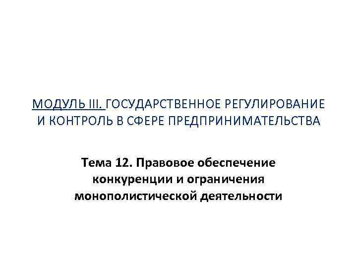 МОДУЛЬ III. ГОСУДАРСТВЕННОЕ РЕГУЛИРОВАНИЕ И КОНТРОЛЬ В СФЕРЕ ПРЕДПРИНИМАТЕЛЬСТВА Тема 12. Правовое обеспечение конкуренции