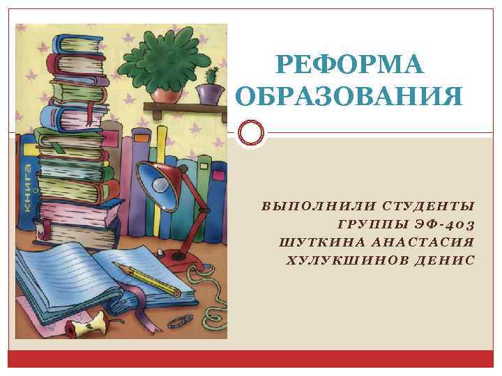 РЕФОРМА ОБРАЗОВАНИЯ ВЫПОЛНИЛИ СТУДЕНТЫ ГРУППЫ ЭФ-403 ШУТКИНА АНАСТАСИЯ ХУЛУКШИНОВ ДЕНИС 