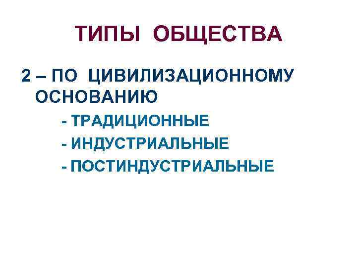 ТИПЫ ОБЩЕСТВА 2 – ПО ЦИВИЛИЗАЦИОННОМУ ОСНОВАНИЮ - ТРАДИЦИОННЫЕ - ИНДУСТРИАЛЬНЫЕ - ПОСТИНДУСТРИАЛЬНЫЕ 