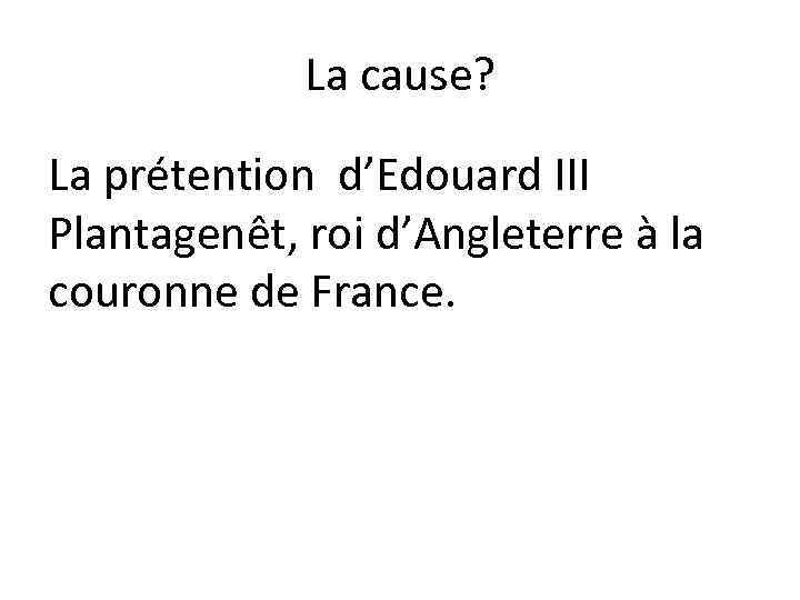 La cause? La prétention d’Edouard III Plantagenêt, roi d’Angleterre à la couronne de France.