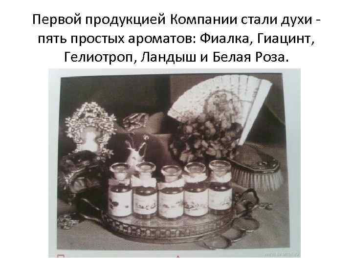 Первой продукцией Компании стали духи пять простых ароматов: Фиалка, Гиацинт, Гелиотроп, Ландыш и Белая