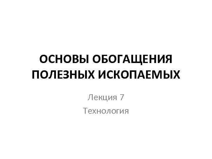 ОСНОВЫ ОБОГАЩЕНИЯ ПОЛЕЗНЫХ ИСКОПАЕМЫХ Лекция 7 Технология 