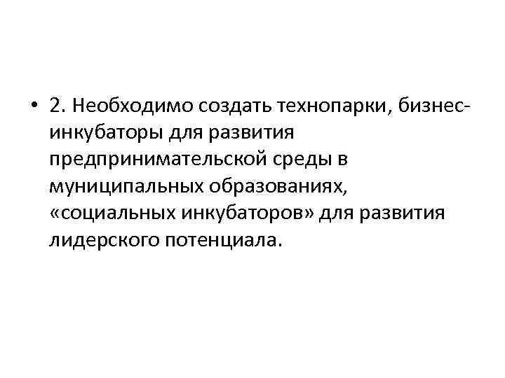  • 2. Необходимо создать технопарки, бизнесинкубаторы для развития предпринимательской среды в муниципальных образованиях,