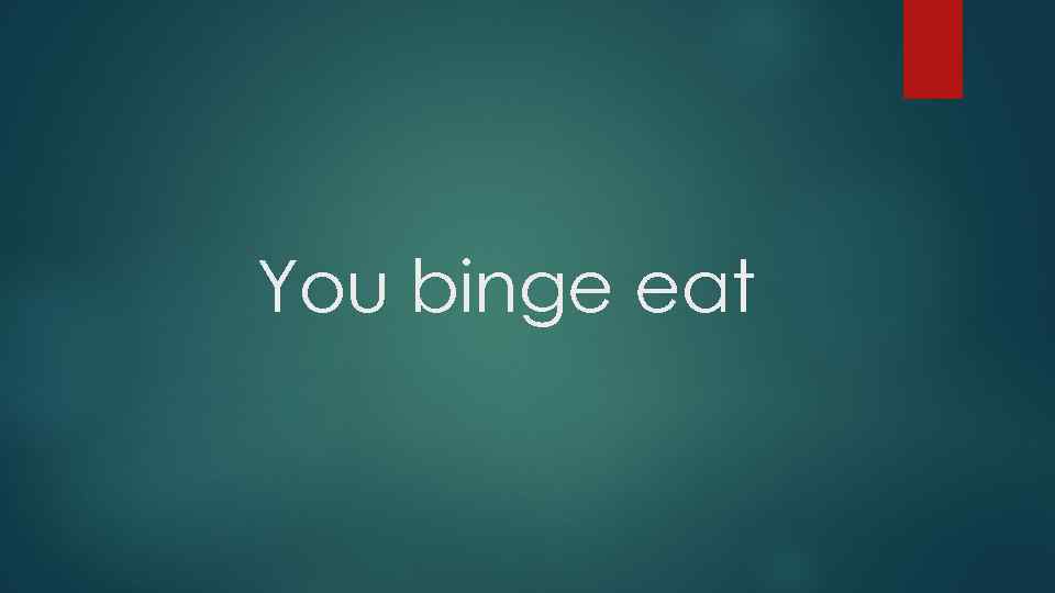 You binge eat 