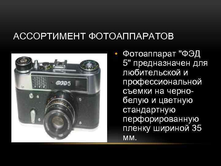 АССОРТИМЕНТ ФОТОАППАРАТОВ • Фотоаппарат "ФЭД 5" предназначен для любительской и профессиональной съемки на чернобелую