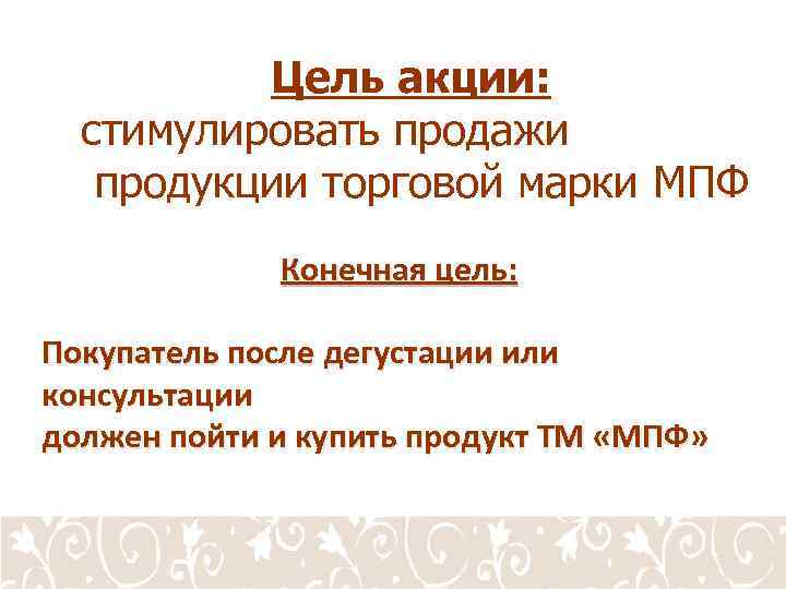 Цель акции: стимулировать продажи продукции торговой марки МПФ Конечная цель: Покупатель после дегустации или
