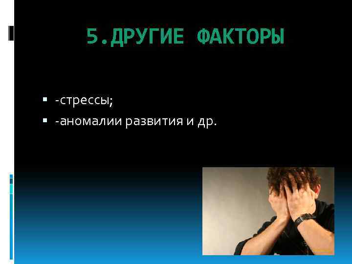 5. ДРУГИЕ ФАКТОРЫ -стрессы; -аномалии развития и др. 