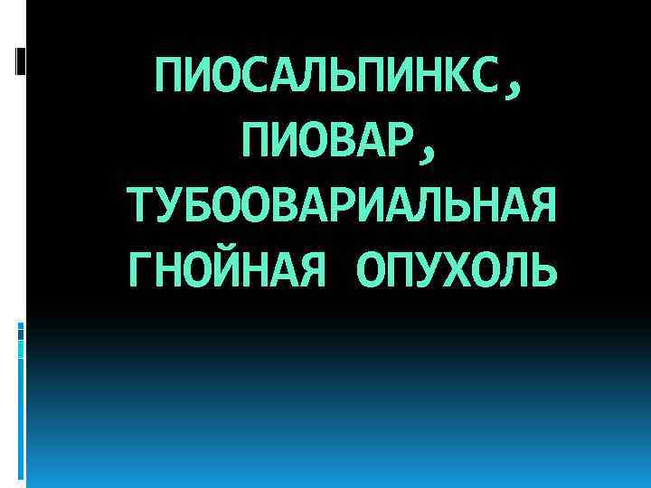 ПИОСАЛЬПИНКС, ПИОВАР, ТУБООВАРИАЛЬНАЯ ГНОЙНАЯ ОПУХОЛЬ 