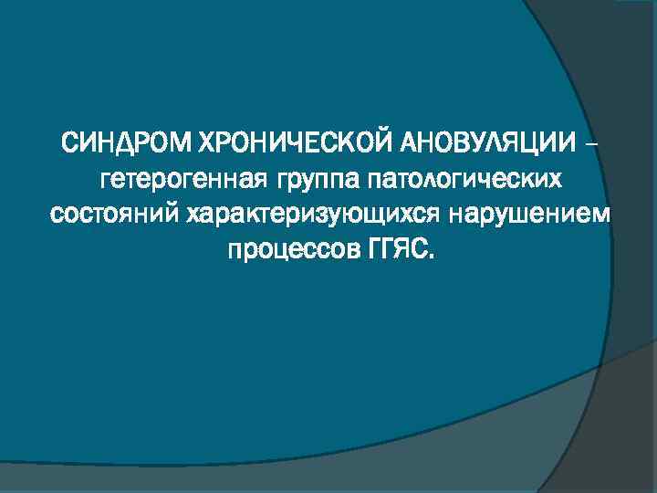 СИНДРОМ ХРОНИЧЕСКОЙ АНОВУЛЯЦИИ – гетерогенная группа патологических состояний характеризующихся нарушением процессов ГГЯС. 