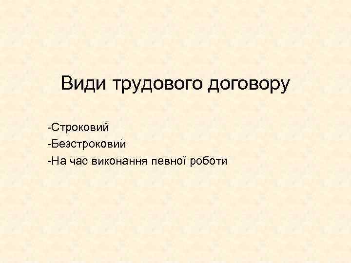 Види трудового договору -Строковий -Безстроковий -На час виконання певної роботи 