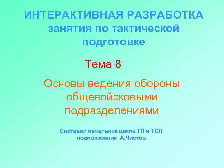 ИНТЕРАКТИВНАЯ РАЗРАБОТКА занятия по тактической подготовке Тема 8 Основы ведения обороны общевойсковыми подразделениями Составил