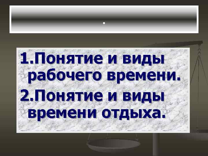 . 1. Понятие и виды рабочего времени. 2. Понятие и виды времени отдыха. 