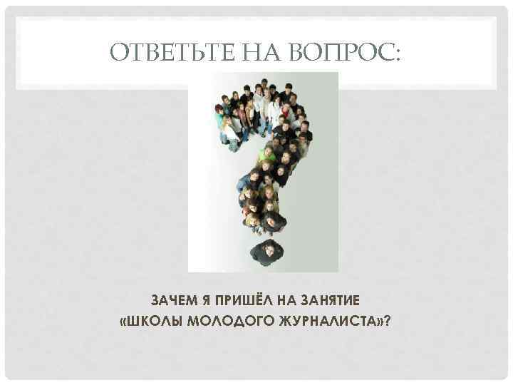 ОТВЕТЬТЕ НА ВОПРОС: ЗАЧЕМ Я ПРИШЁЛ НА ЗАНЯТИЕ «ШКОЛЫ МОЛОДОГО ЖУРНАЛИСТА» ? 