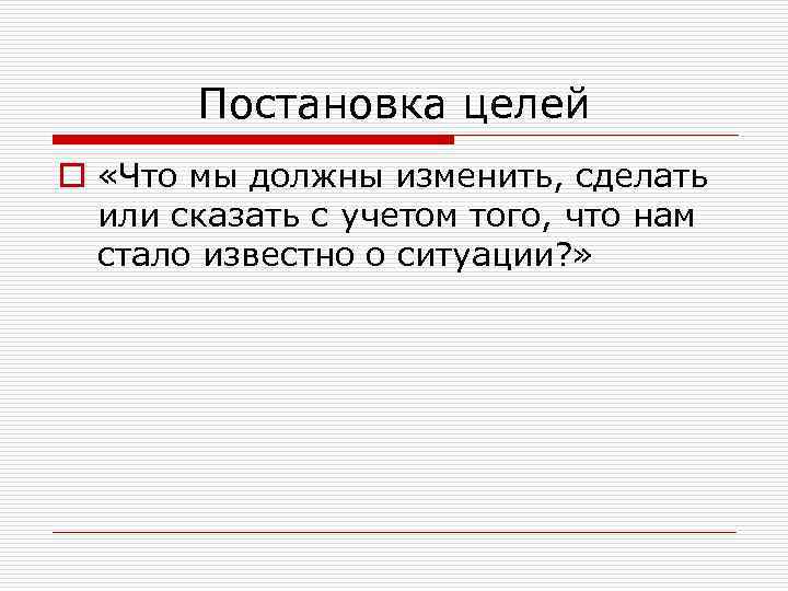 Постановка целей o «Что мы должны изменить, сделать или сказать с учетом того, что