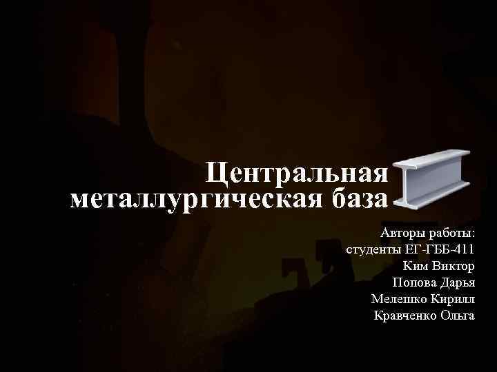Центральная металлургическая база Авторы работы: студенты ЕГ-ГББ-411 Ким Виктор Попова Дарья Мелешко Кирилл Кравченко
