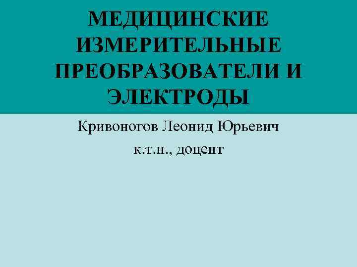 МЕДИЦИНСКИЕ ИЗМЕРИТЕЛЬНЫЕ ПРЕОБРАЗОВАТЕЛИ И ЭЛЕКТРОДЫ Кривоногов Леонид Юрьевич к. т. н. , доцент 
