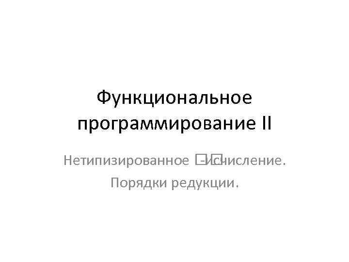 Функциональное программирование II Нетипизированное -исчисление. Порядки редукции. 